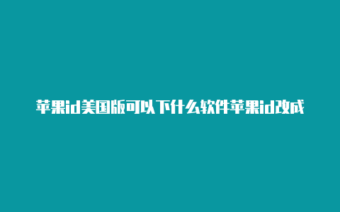 苹果id美国版可以下什么软件苹果id改成美国阿拉斯加详细信息