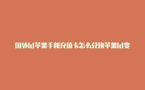 国外id苹果手机充值卡怎么兑换苹果id变成国外怎么办