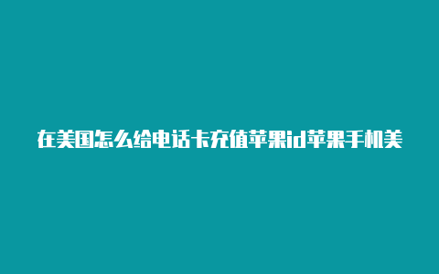 在美国怎么给电话卡充值苹果id苹果手机美国id账号注册