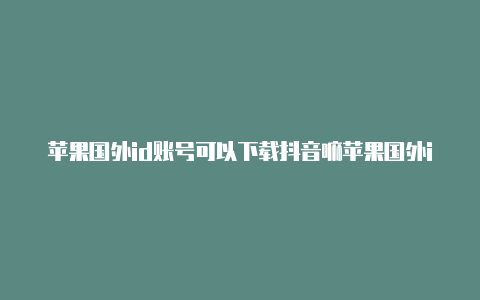 苹果国外id账号可以下载抖音嘛苹果国外id账号怎么退