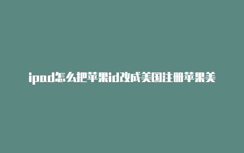 ipad怎么把苹果id改成美国注册苹果美国id地址用什么邮箱