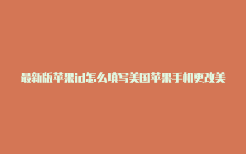 最新版苹果id怎么填写美国苹果手机更改美国id