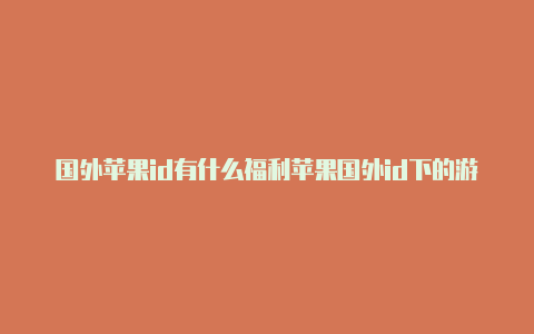 国外苹果id有什么福利苹果国外id下的游戏怎么充钱